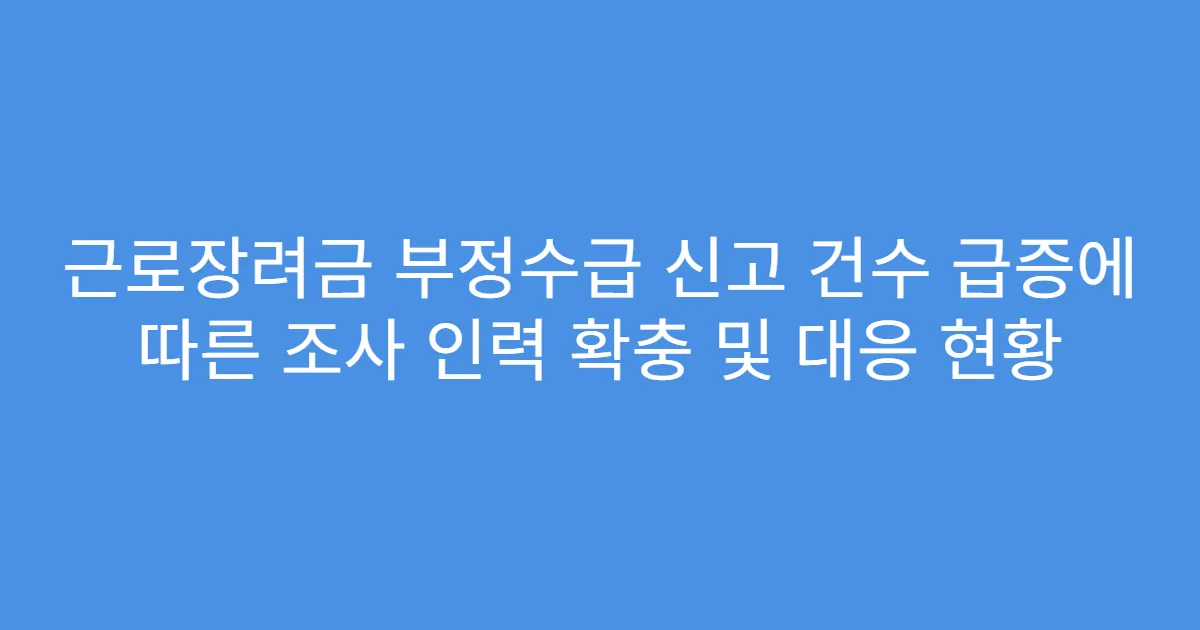 근로장려금 부정수급 신고 건수 급증에 따른 조사 인력 확충 및 대응 현황