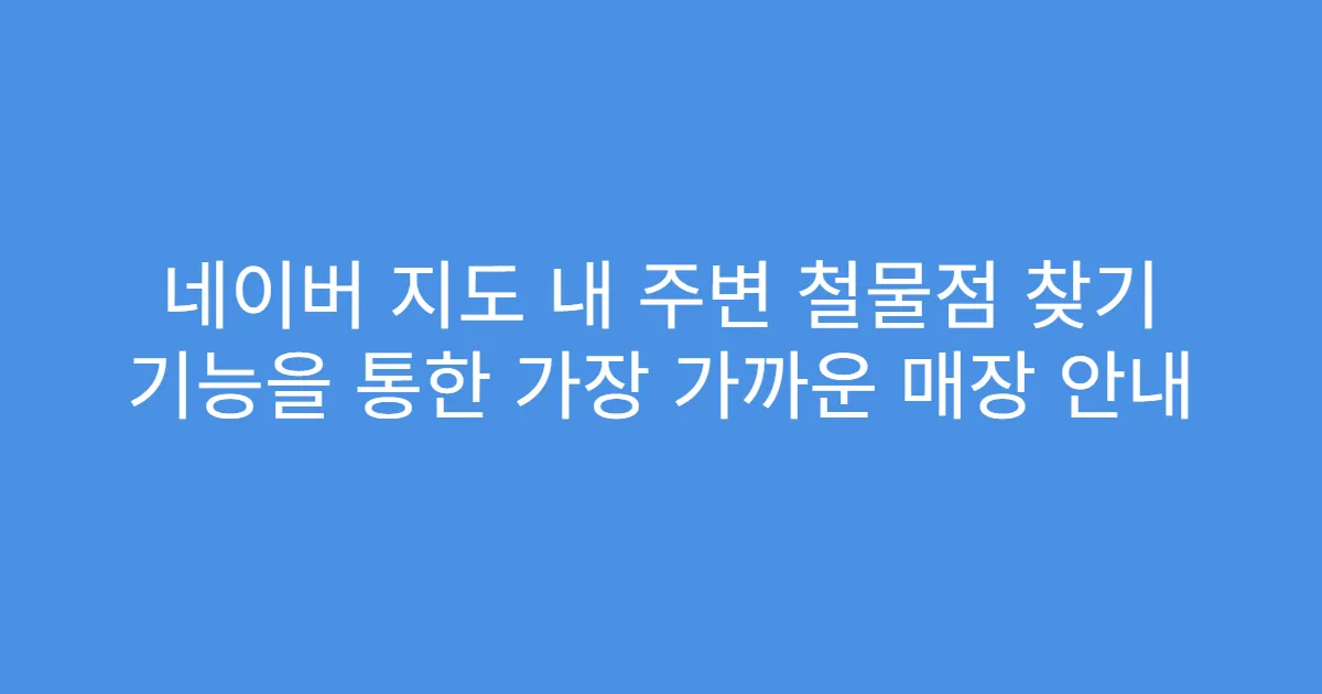 네이버 지도 내 주변 철물점 찾기 기능을 통한 가장 가까운 매장 안내