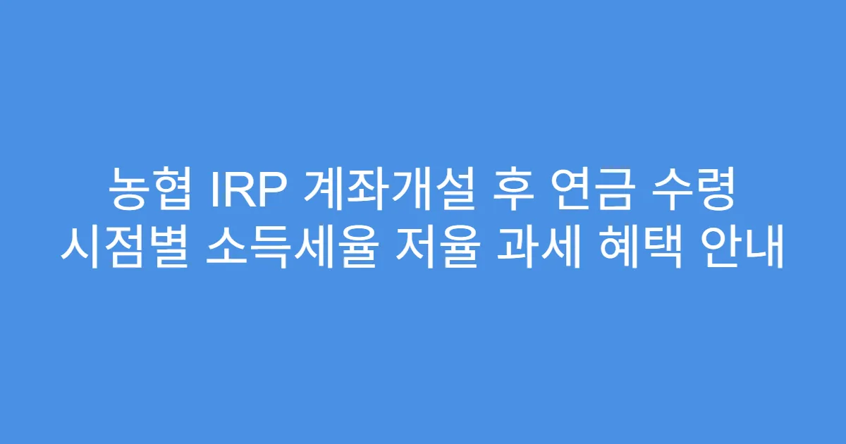 농협 IRP 계좌개설 후 연금 수령 시점별 소득세율 저율 과세 혜택 안내