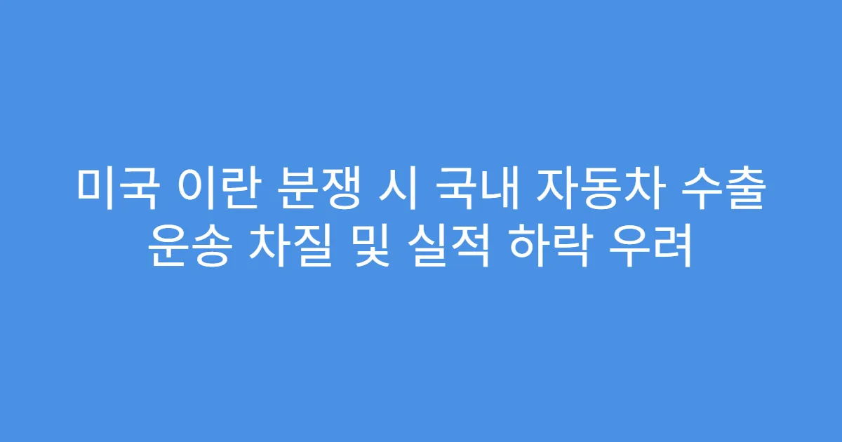 미국 이란 분쟁 시 국내 자동차 수출 운송 차질 및 실적 하락 우려