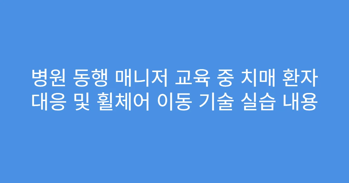 병원 동행 매니저 교육 중 치매 환자 대응 및 휠체어 이동 기술 실습 내용