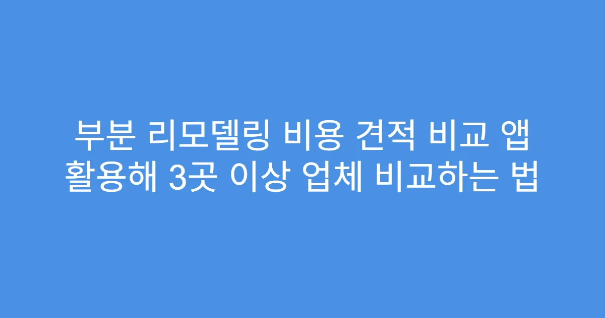 부분 리모델링 비용 견적 비교 앱 활용해 3곳 이상 업체 비교하는 법