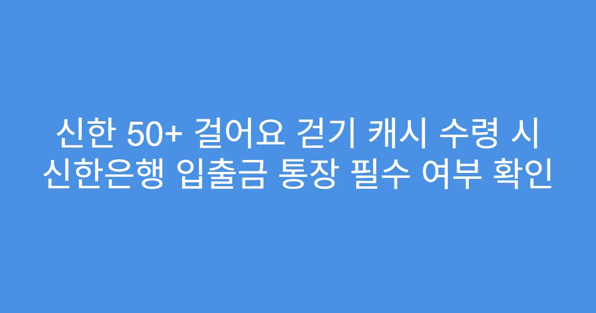 신한 50+ 걸어요 걷기 캐시 수령 시 신한은행 입출금 통장 필수 여부 확인