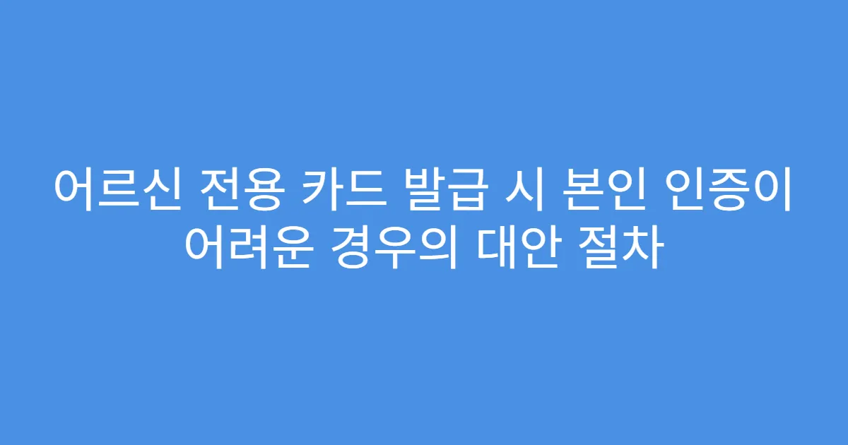 어르신 전용 카드 발급 시 본인 인증이 어려운 경우의 대안 절차