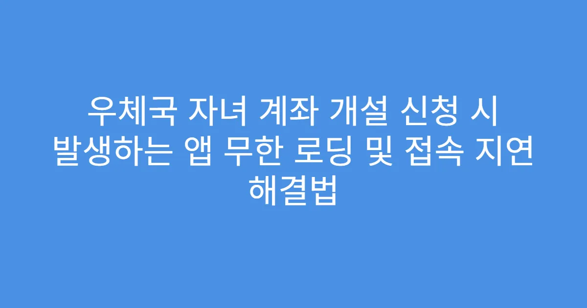 우체국 자녀 계좌 개설 신청 시 발생하는 앱 무한 로딩 및 접속 지연 해결법