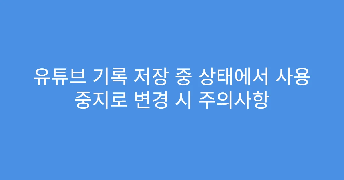 유튜브 기록 저장 중 상태에서 사용 중지로 변경 시 주의사항