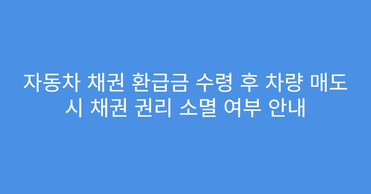 자동차 채권 환급금 수령 후 차량 매도 시 채권 권리 소멸 여부 안내