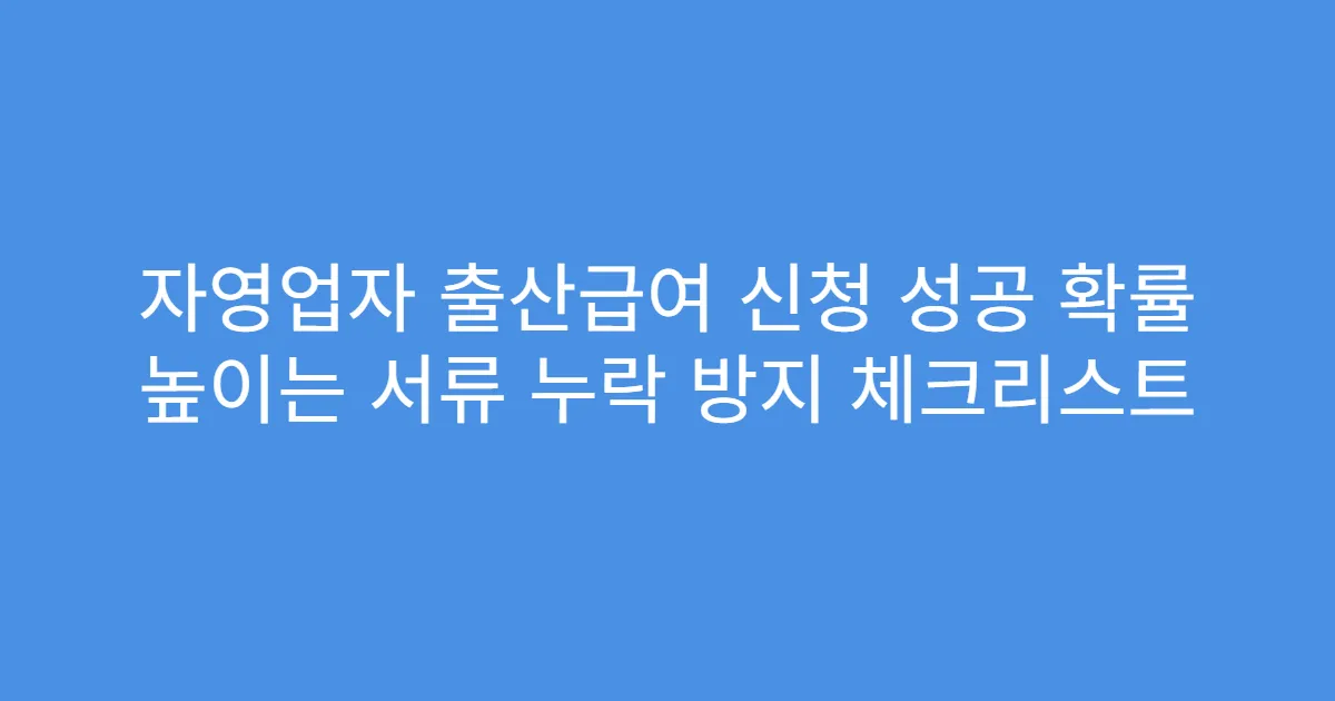 자영업자 출산급여 신청 성공 확률 높이는 서류 누락 방지 체크리스트