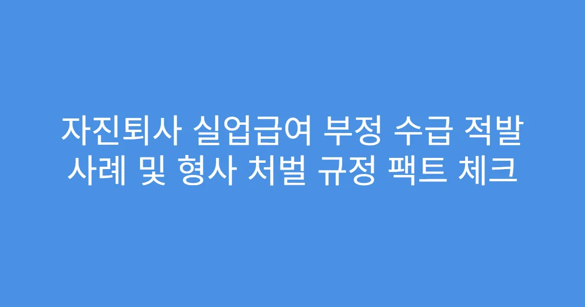 자진퇴사 실업급여 부정 수급 적발 사례 및 형사 처벌 규정 팩트 체크