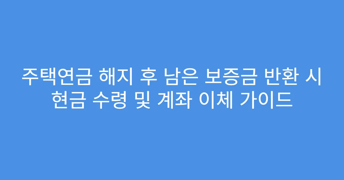 주택연금 해지 후 남은 보증금 반환 시 현금 수령 및 계좌 이체 가이드