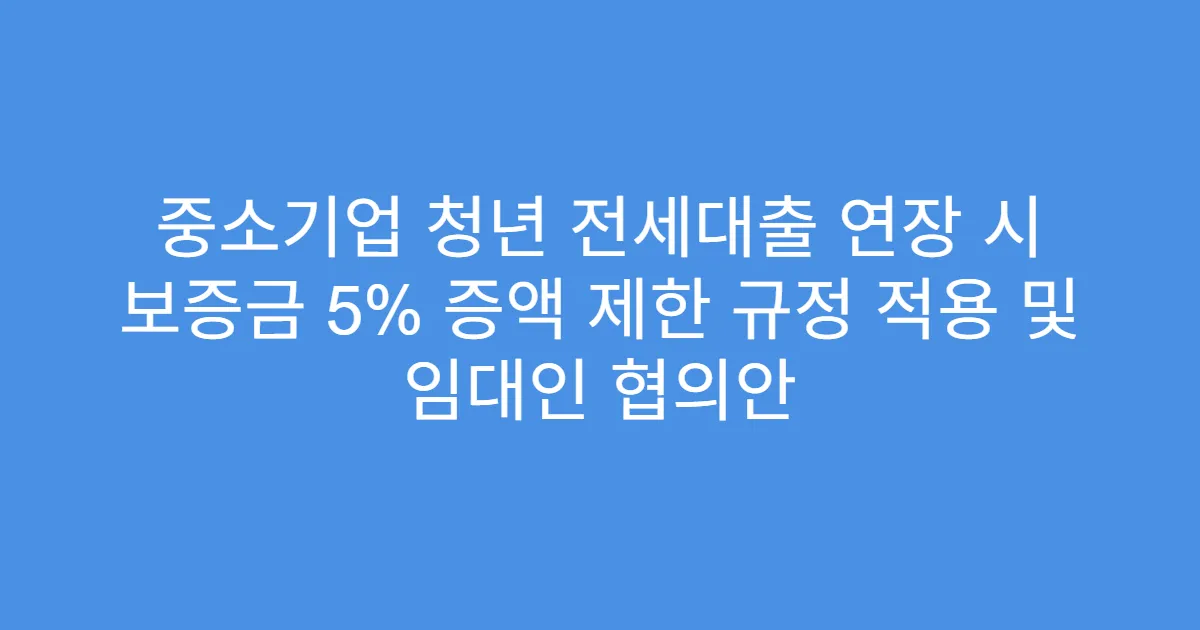 중소기업 청년 전세대출 연장 시 보증금 5% 증액 제한 규정 적용 및 임대인 협의안