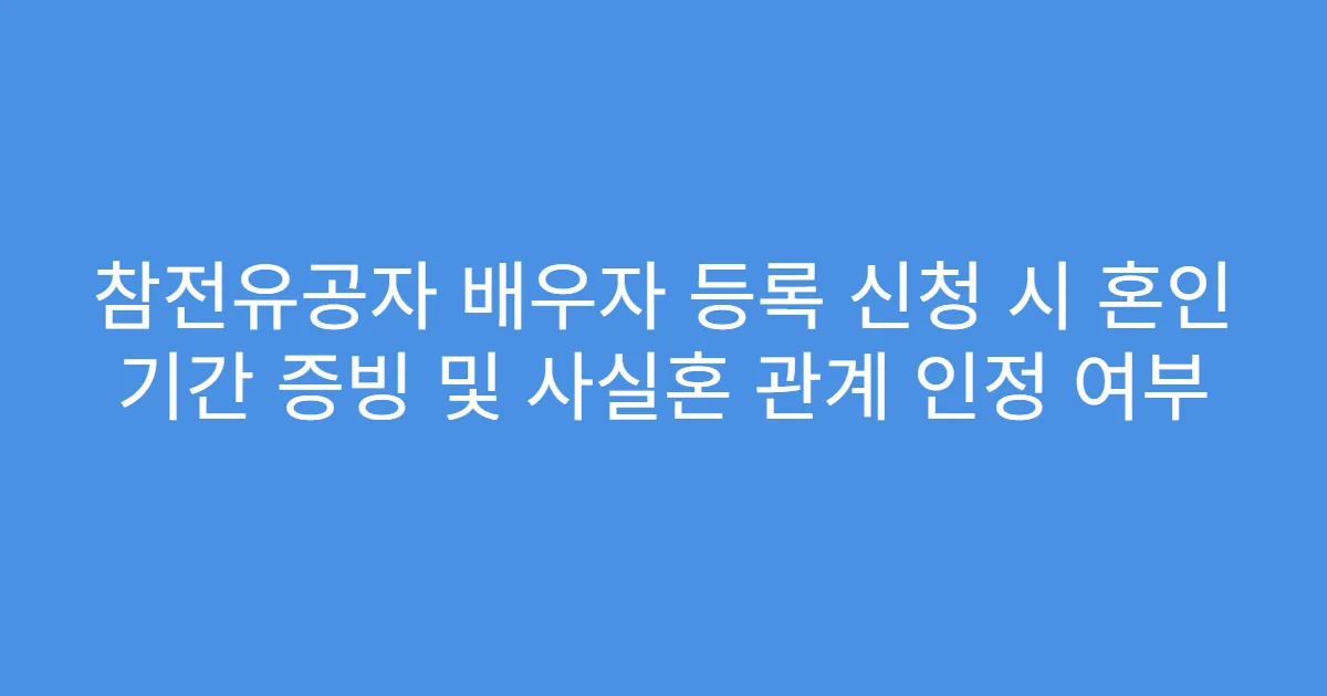 참전유공자 배우자 등록 신청 시 혼인 기간 증빙 및 사실혼 관계 인정 여부