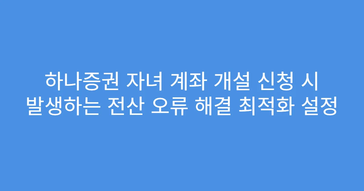 하나증권 자녀 계좌 개설 신청 시 발생하는 전산 오류 해결 최적화 설정