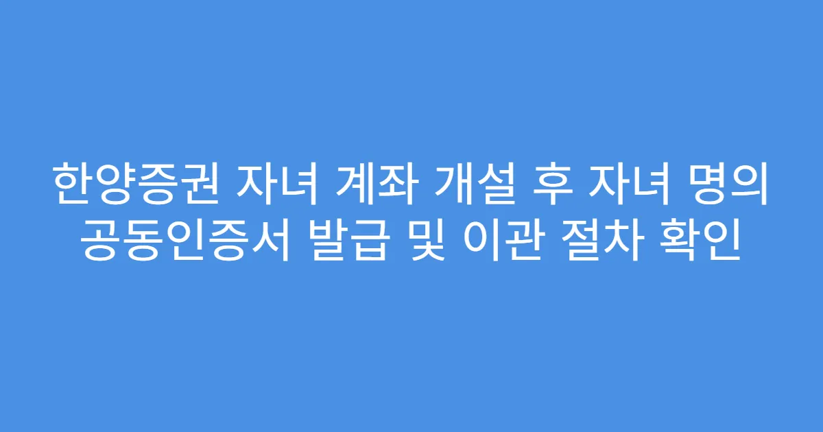 한양증권 자녀 계좌 개설 후 자녀 명의 공동인증서 발급 및 이관 절차 확인