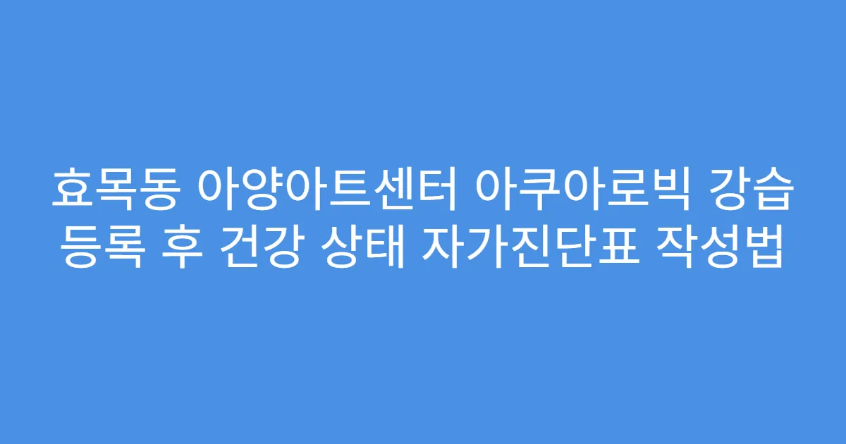 효목동 아양아트센터 아쿠아로빅 강습 등록 후 건강 상태 자가진단표 작성법