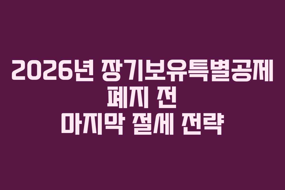 2026년 장기보유특별공제 폐지 전 마지막 절세 전략